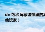 dnf怎么屏蔽城镇里的其他玩家（dnf如何屏蔽城镇里的其他玩家）