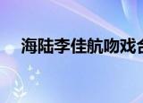 海陆李佳航吻戏合集（海陆李佳航吻戏）