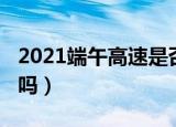 2021端午高速是否收费（2021端午高速免费吗）