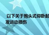  以下关于抱头式仰卧起坐说法正确的是 正确答案：容易引发运动损伤
