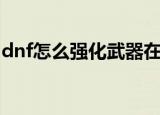 dnf怎么强化武器在哪里（dnf如何强化武器）