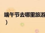 端午节去哪里旅游好（端午节去哪里旅游最好）