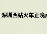 深圳西站火车正晚点（深圳西站火车时刻表）