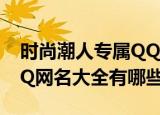 时尚潮人专属QQ网名大全（时尚潮人专属QQ网名大全有哪些）