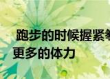  跑步的时候握紧拳头，会有什么结果 会消耗更多的体力