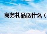 商务礼品送什么（商务礼品适合送的东西）