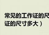 常见的工作证的尺寸都包括哪些（常见的工作证的尺寸多大）