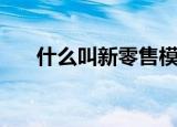 什么叫新零售模式（新零售模式概念）