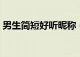 男生简短好听昵称（男生简短好听昵称精选）