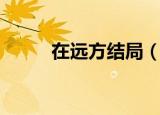 在远方结局（在远方结局是什么）