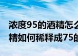 浓度95的酒精怎么稀释成75的（浓度95的酒精如何稀释成75的）