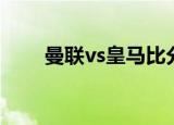 曼联vs皇马比分预测（曼联vs皇马）