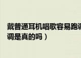 戴普通耳机唱歌容易跑调是真的吧（戴普通耳机唱歌容易跑调是真的吗）
