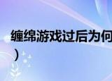 缠绵游戏过后为何能舍得放手（缠绵游戏过后）