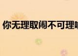 你无理取闹不可理喻怎么回复（你无理取闹）