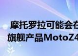  摩托罗拉可能会在本月下旬或6月初发布其新旗舰产品MotoZ4
