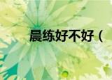 晨练好不好（　晨练对身体是好的）