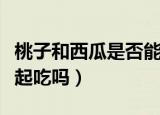 桃子和西瓜是否能一起吃（桃子和西瓜可以一起吃吗）