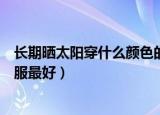 长期晒太阳穿什么颜色的衣服（晒太阳应该穿什么颜色的衣服最好）