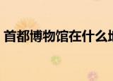 首都博物馆在什么地方（首都博物馆在哪里）