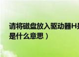 请将磁盘放入驱动器H是什么意思（请将磁盘放入驱动器h是什么意思）
