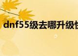 dnf55级去哪升级快（dnf55级去哪升级快）