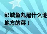 彭城鱼丸是什么地方的菜品（彭城鱼丸是什么地方的菜）