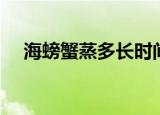 海螃蟹蒸多长时间（多久能蒸熟海螃蟹）