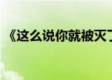 《这么说你就被灭了》（这么说你就被灭了）