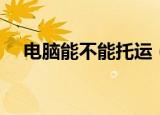 电脑能不能托运（电脑可不可以托运呢）