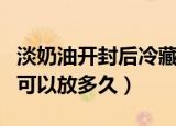 淡奶油开封后冷藏可以放多久（淡奶油开封后可以放多久）