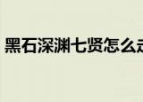 黑石深渊七贤怎么走（黑石深渊七贤怎么走）