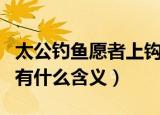 太公钓鱼愿者上钩的意思（太公钓鱼愿者上钩有什么含义）