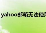 yahoo邮箱无法使用（yahoo邮箱无法登陆）