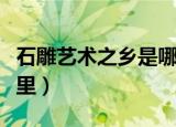 石雕艺术之乡是哪个城市（石雕艺术之乡在哪里）