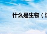 什么是生物（这些常识一定要知道）