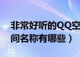 非常好听的QQ空间名称（非常好听的QQ空间名称有哪些）