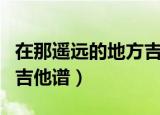 在那遥远的地方吉他谱教学（在那遥远的地方吉他谱）