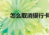 怎么取消银行卡（取消银行卡的方法）