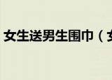 女生送男生围巾（女生送男生围巾代表什么）