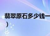 翡翠原石多少钱一克（翡翠原石价格多少一克）