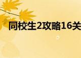 同校生2攻略16关怎么过（同校生2 攻略）