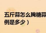 五斤蒜怎么腌糖蒜比例（五斤蒜怎么腌糖蒜比例是多少）
