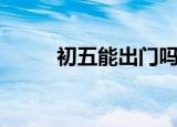 初五能出门吗（初五可以出门吗）