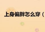 上身偏胖怎么穿（这些小技巧你需要知道）