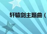 轩辕剑主题曲（轩辕剑主题曲是什么）