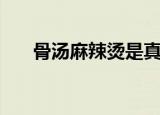 骨汤麻辣烫是真骨汤吗（骨汤麻辣烫）