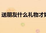 送朋友什么礼物才好（哪些礼物适合送朋友）