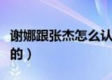 谢娜跟张杰怎么认识的（张杰和谢娜怎么认识的）
