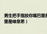 男生把手指放你嘴巴里是啥意思知乎（男生把手指放你嘴巴里是啥意思）